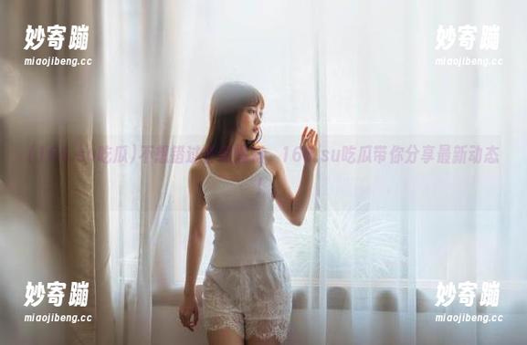 166.su吃瓜 不想错过任何爆料,166.su吃瓜带你分享最新动态!