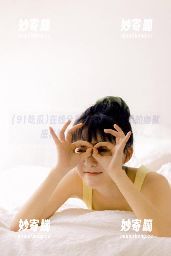 在线分享日常，91吃瓜的幽默感真的是我的解压方式！